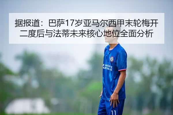 据报道：巴萨17岁亚马尔西甲末轮梅开二度后与法蒂未来核心地位全面分析