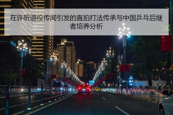 在许昕退役传闻引发的直拍打法传承与中国乒乓后继者培养分析