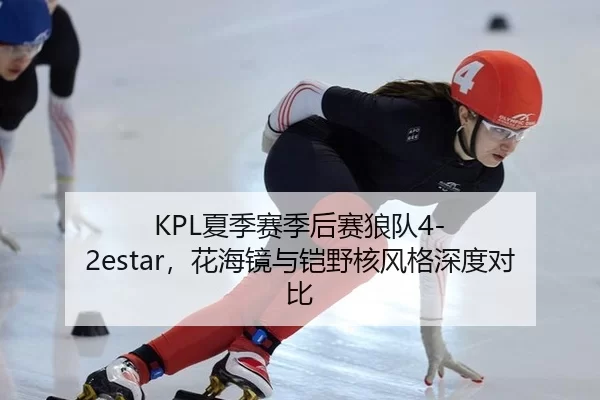 KPL夏季赛季后赛狼队4-2estar，花海镜与铠野核风格深度对比