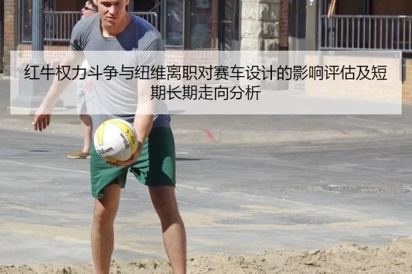 红牛权力斗争与纽维离职对赛车设计的影响评估及短期长期走向分析